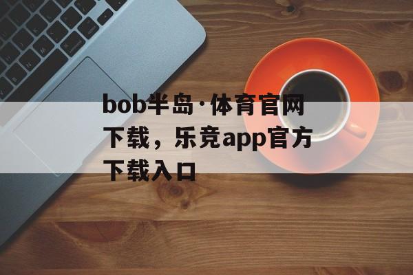 bob半岛·体育官网下载，乐竞app官方下载入口